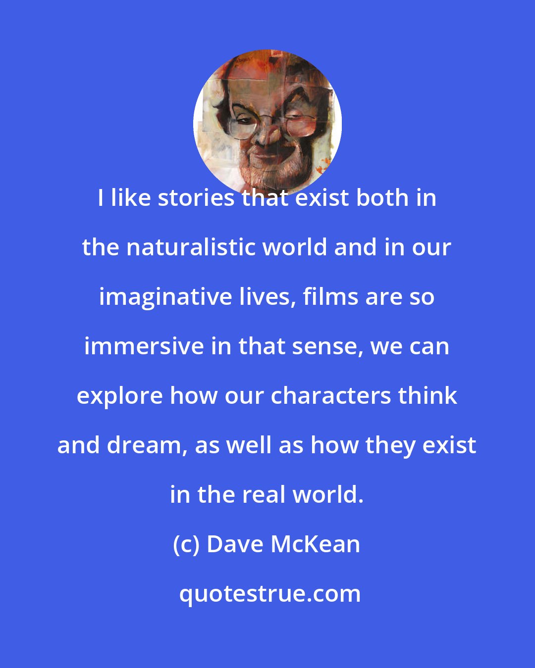 Dave McKean: I like stories that exist both in the naturalistic world and in our imaginative lives, films are so immersive in that sense, we can explore how our characters think and dream, as well as how they exist in the real world.