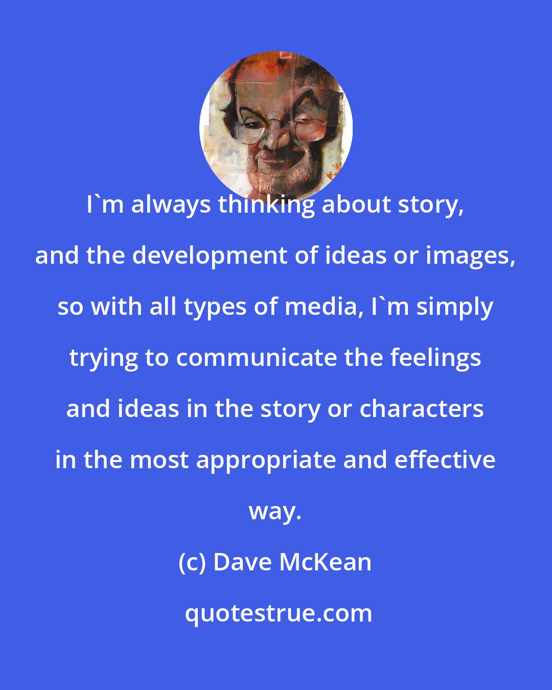 Dave McKean: I'm always thinking about story, and the development of ideas or images, so with all types of media, I'm simply trying to communicate the feelings and ideas in the story or characters in the most appropriate and effective way.