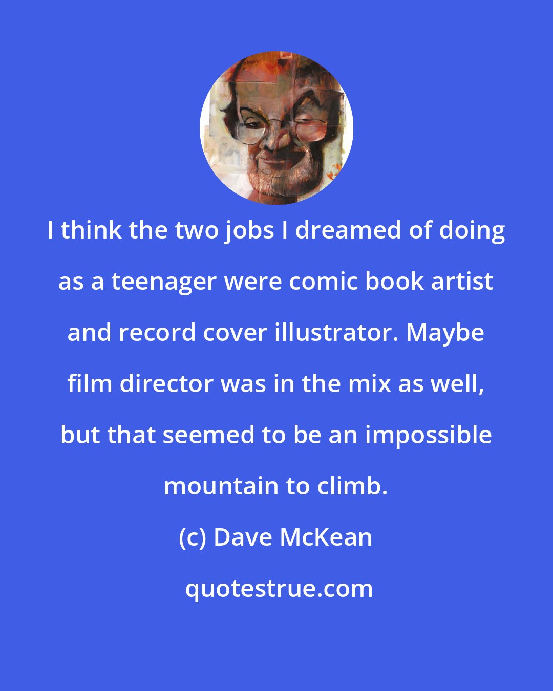 Dave McKean: I think the two jobs I dreamed of doing as a teenager were comic book artist and record cover illustrator. Maybe film director was in the mix as well, but that seemed to be an impossible mountain to climb.