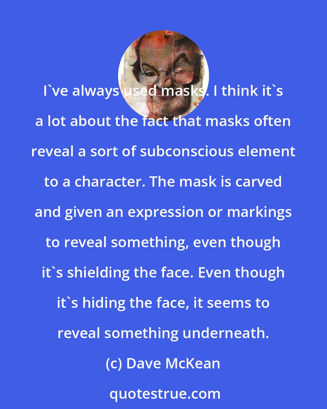 Dave McKean: I've always used masks. I think it's a lot about the fact that masks often reveal a sort of subconscious element to a character. The mask is carved and given an expression or markings to reveal something, even though it's shielding the face. Even though it's hiding the face, it seems to reveal something underneath.