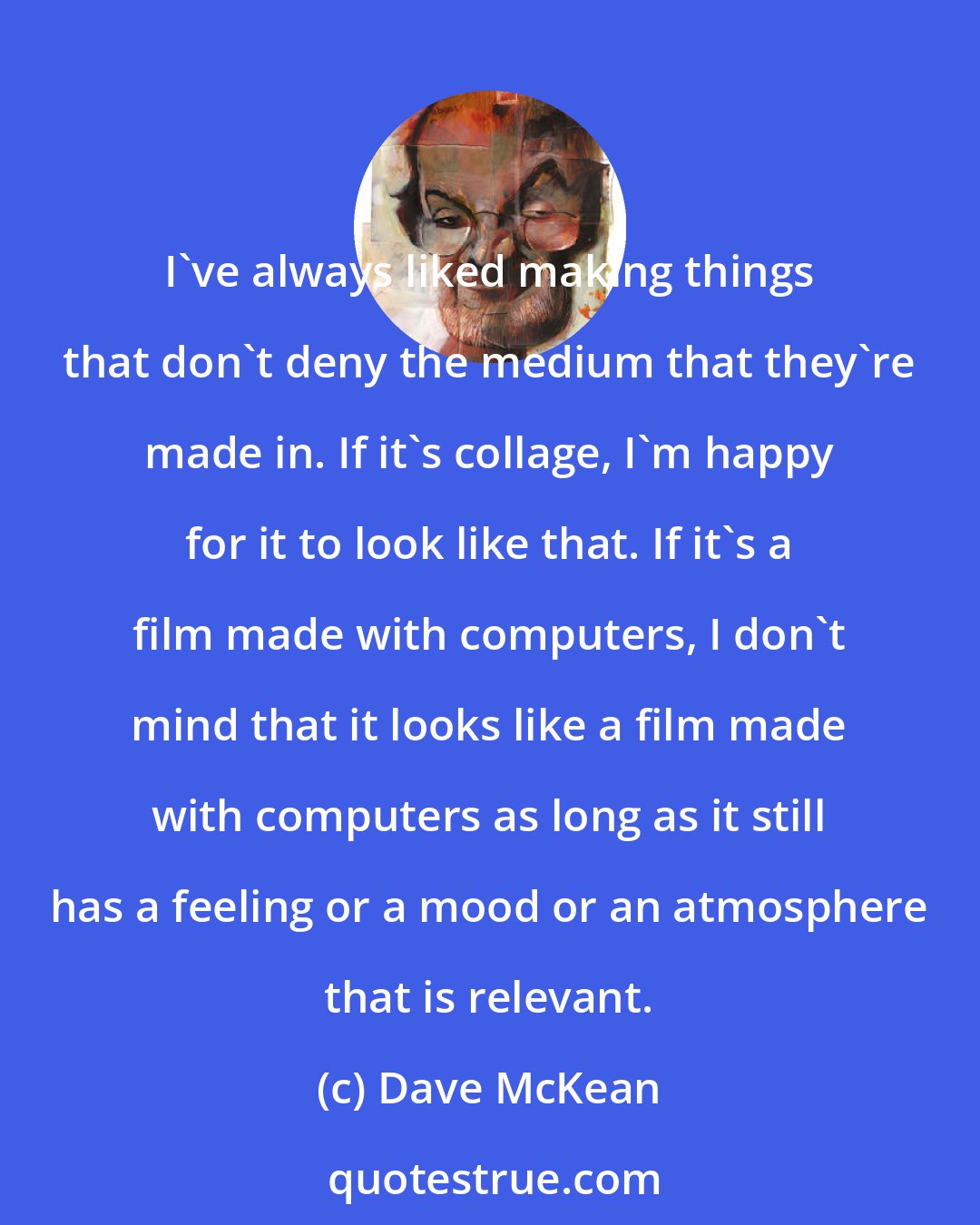 Dave McKean: I've always liked making things that don't deny the medium that they're made in. If it's collage, I'm happy for it to look like that. If it's a film made with computers, I don't mind that it looks like a film made with computers as long as it still has a feeling or a mood or an atmosphere that is relevant.