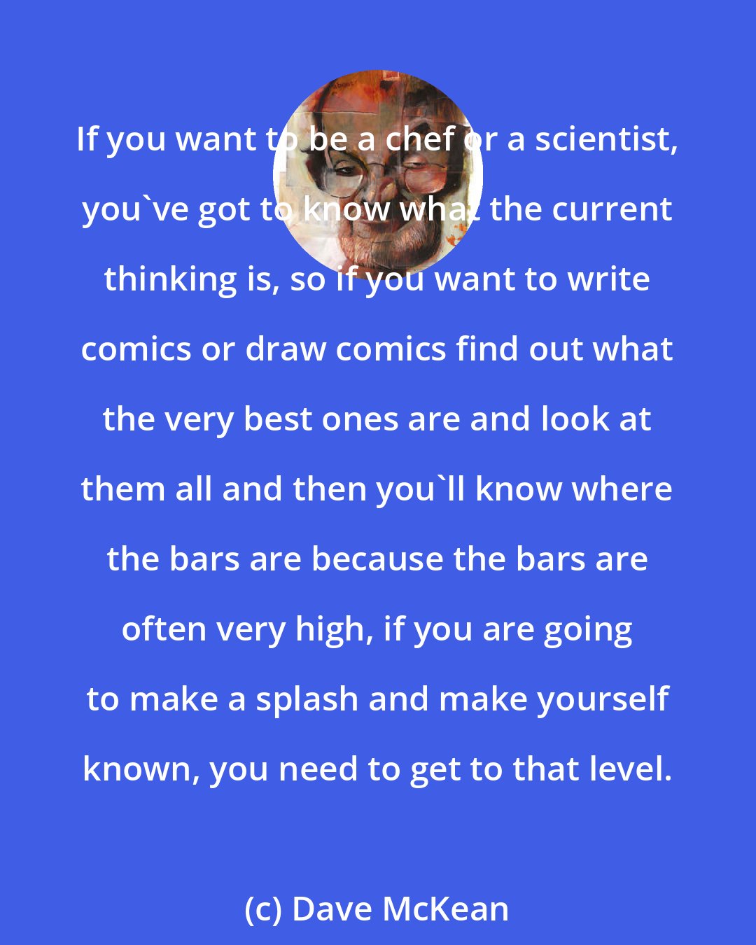 Dave McKean: If you want to be a chef or a scientist, you've got to know what the current thinking is, so if you want to write comics or draw comics find out what the very best ones are and look at them all and then you'll know where the bars are because the bars are often very high, if you are going to make a splash and make yourself known, you need to get to that level.