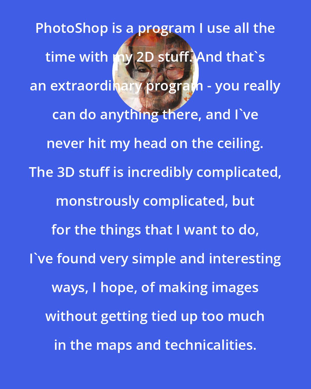 Dave McKean: PhotoShop is a program I use all the time with my 2D stuff. And that's an extraordinary program - you really can do anything there, and I've never hit my head on the ceiling. The 3D stuff is incredibly complicated, monstrously complicated, but for the things that I want to do, I've found very simple and interesting ways, I hope, of making images without getting tied up too much in the maps and technicalities.