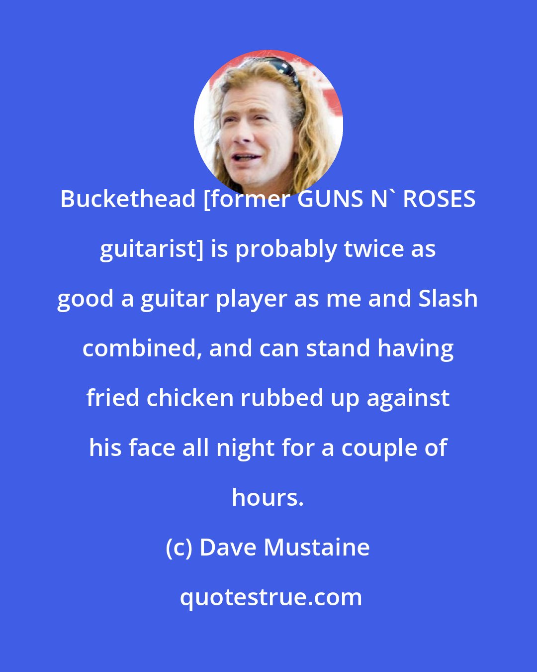 Dave Mustaine: Buckethead [former GUNS N' ROSES guitarist] is probably twice as good a guitar player as me and Slash combined, and can stand having fried chicken rubbed up against his face all night for a couple of hours.