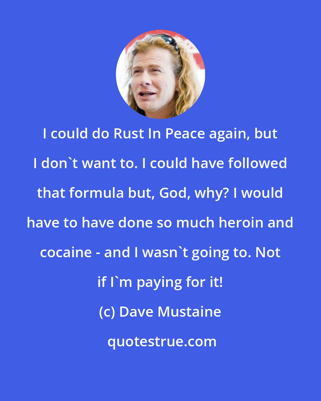 Dave Mustaine: I could do Rust In Peace again, but I don't want to. I could have followed that formula but, God, why? I would have to have done so much heroin and cocaine - and I wasn't going to. Not if I'm paying for it!