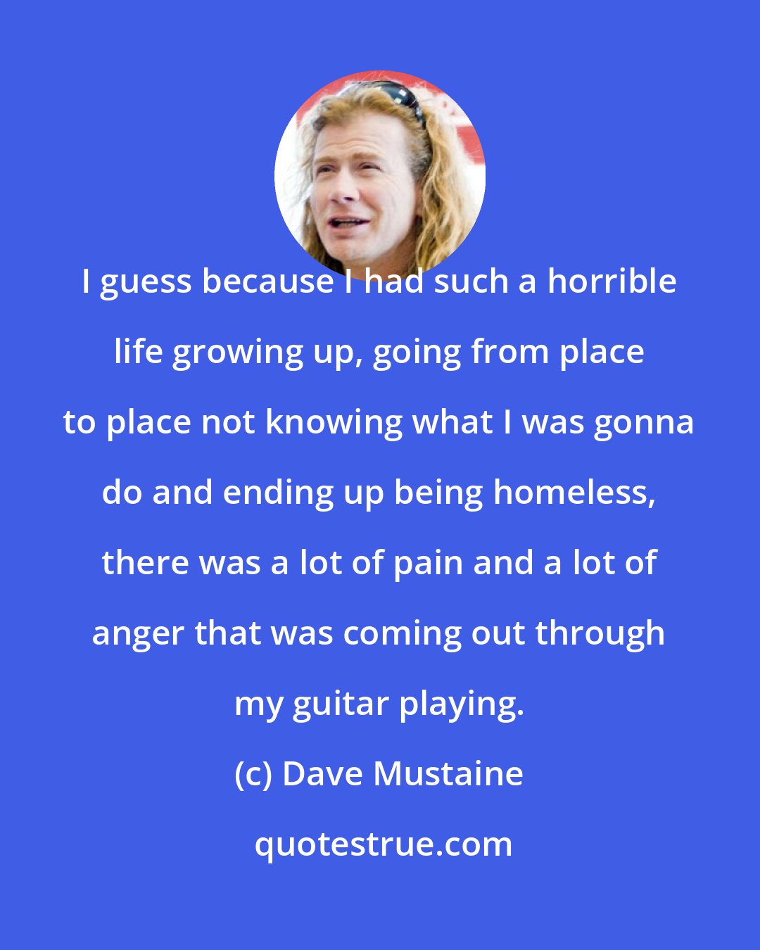 Dave Mustaine: I guess because I had such a horrible life growing up, going from place to place not knowing what I was gonna do and ending up being homeless, there was a lot of pain and a lot of anger that was coming out through my guitar playing.