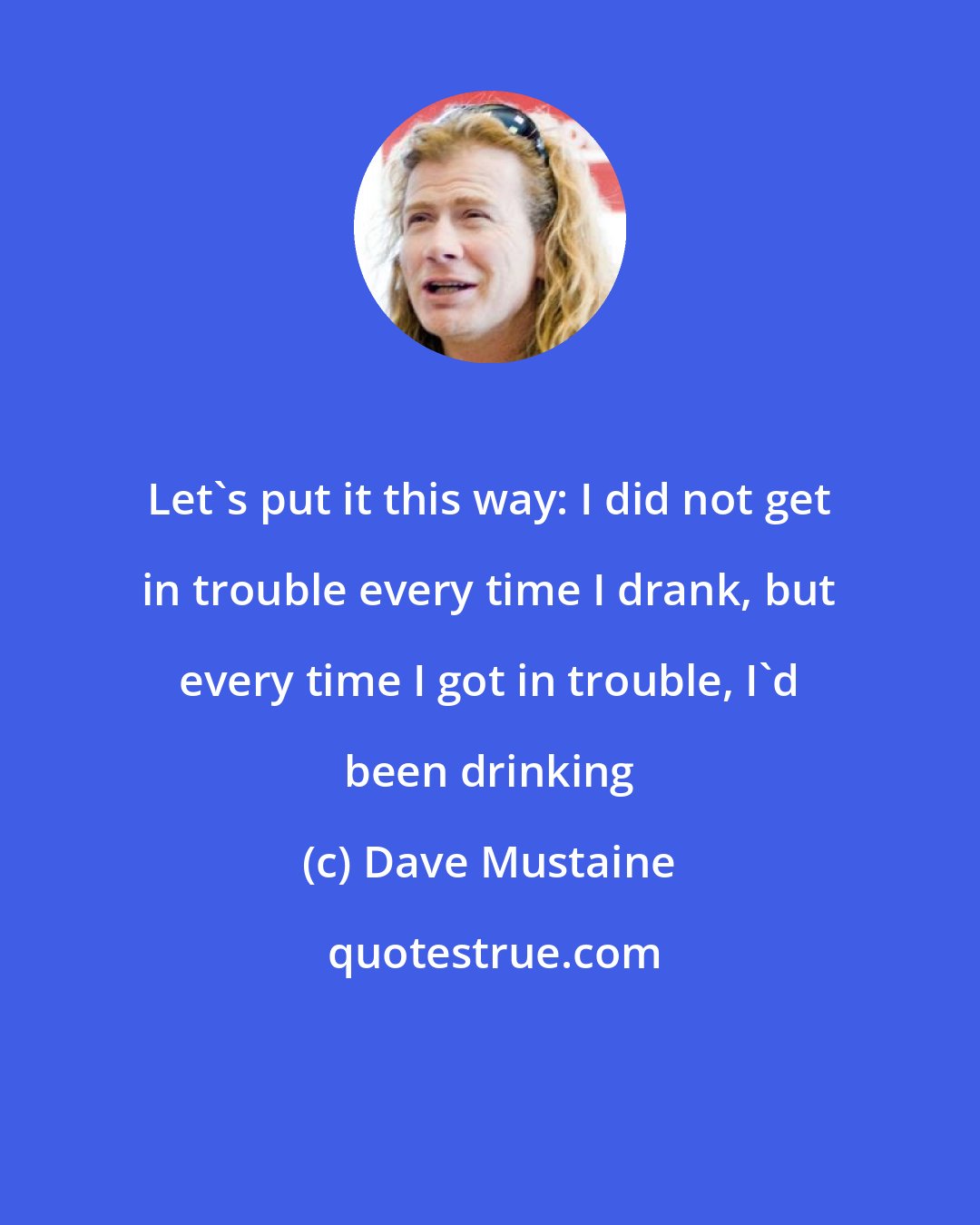 Dave Mustaine: Let's put it this way: I did not get in trouble every time I drank, but every time I got in trouble, I'd been drinking