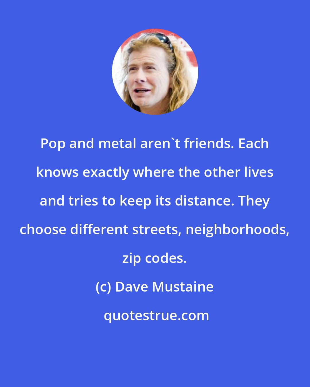 Dave Mustaine: Pop and metal aren't friends. Each knows exactly where the other lives and tries to keep its distance. They choose different streets, neighborhoods, zip codes.