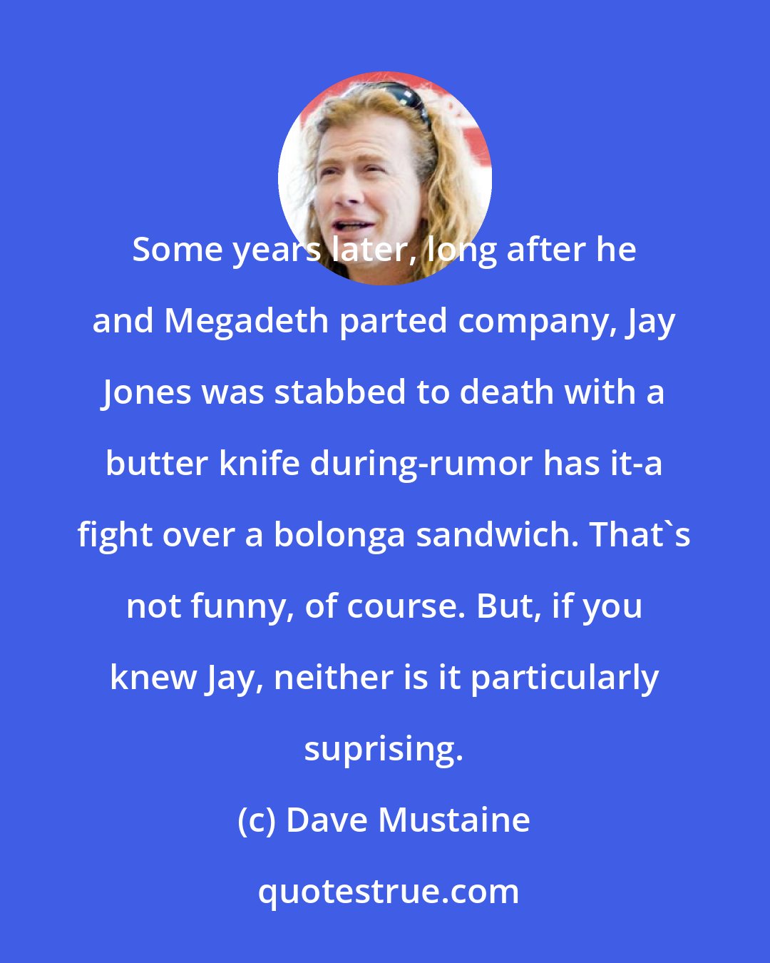 Dave Mustaine: Some years later, long after he and Megadeth parted company, Jay Jones was stabbed to death with a butter knife during-rumor has it-a fight over a bolonga sandwich. That's not funny, of course. But, if you knew Jay, neither is it particularly suprising.