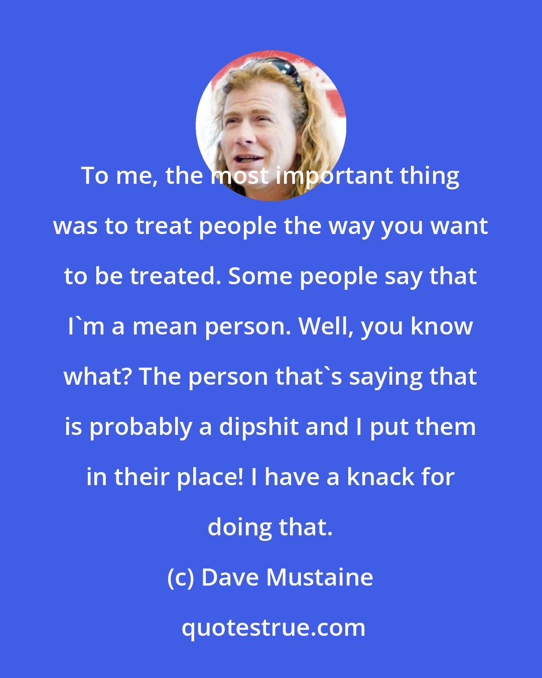 Dave Mustaine: To me, the most important thing was to treat people the way you want to be treated. Some people say that I'm a mean person. Well, you know what? The person that's saying that is probably a dipshit and I put them in their place! I have a knack for doing that.