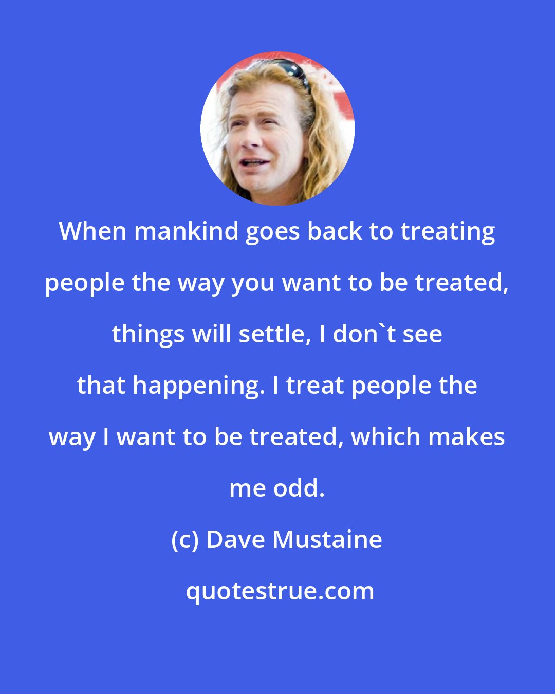 Dave Mustaine: When mankind goes back to treating people the way you want to be treated, things will settle, I don't see that happening. I treat people the way I want to be treated, which makes me odd.