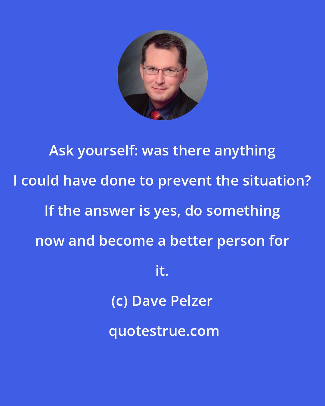 Dave Pelzer: Ask yourself: was there anything I could have done to prevent the situation? If the answer is yes, do something now and become a better person for it.