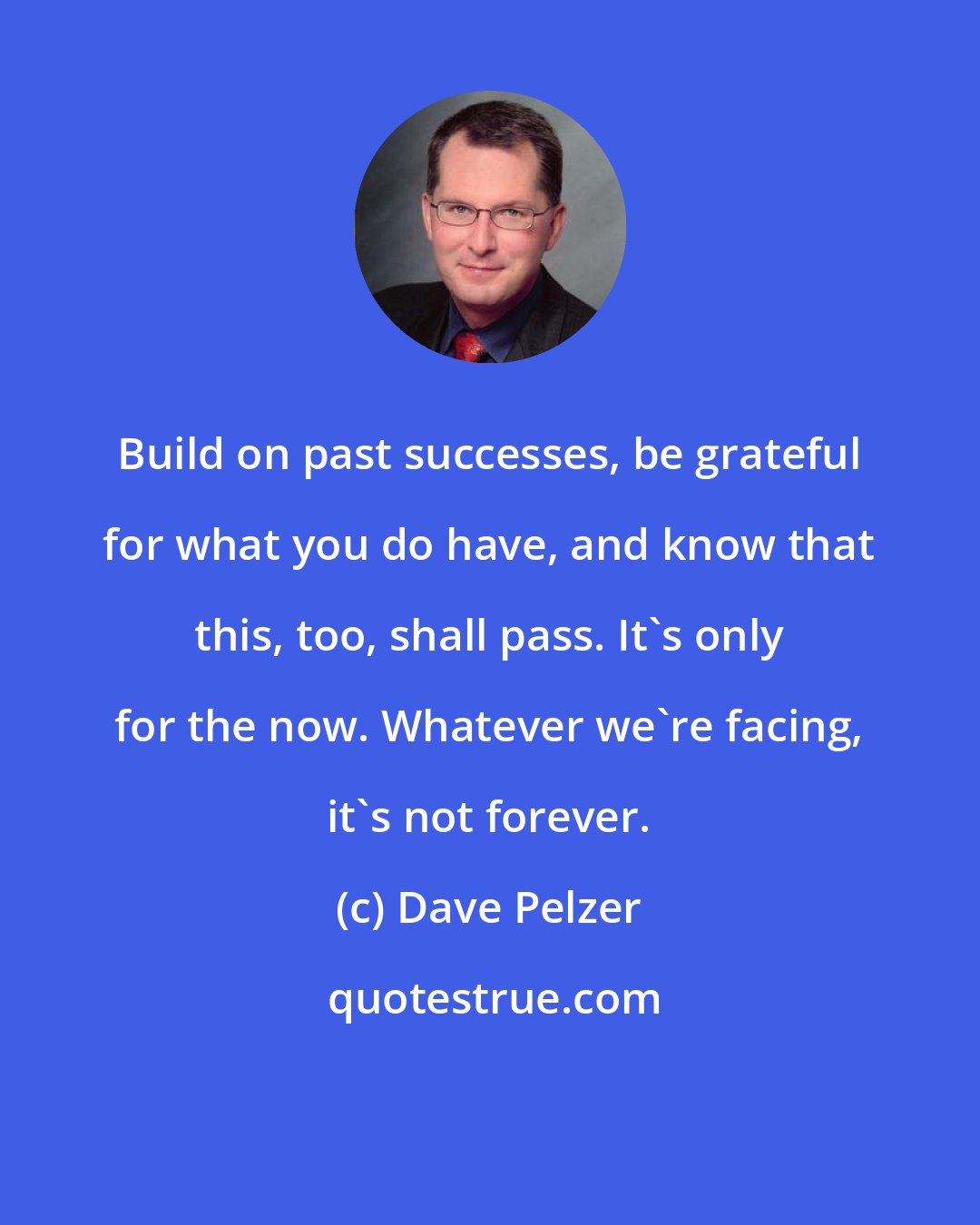 Dave Pelzer: Build on past successes, be grateful for what you do have, and know that this, too, shall pass. It's only for the now. Whatever we're facing, it's not forever.