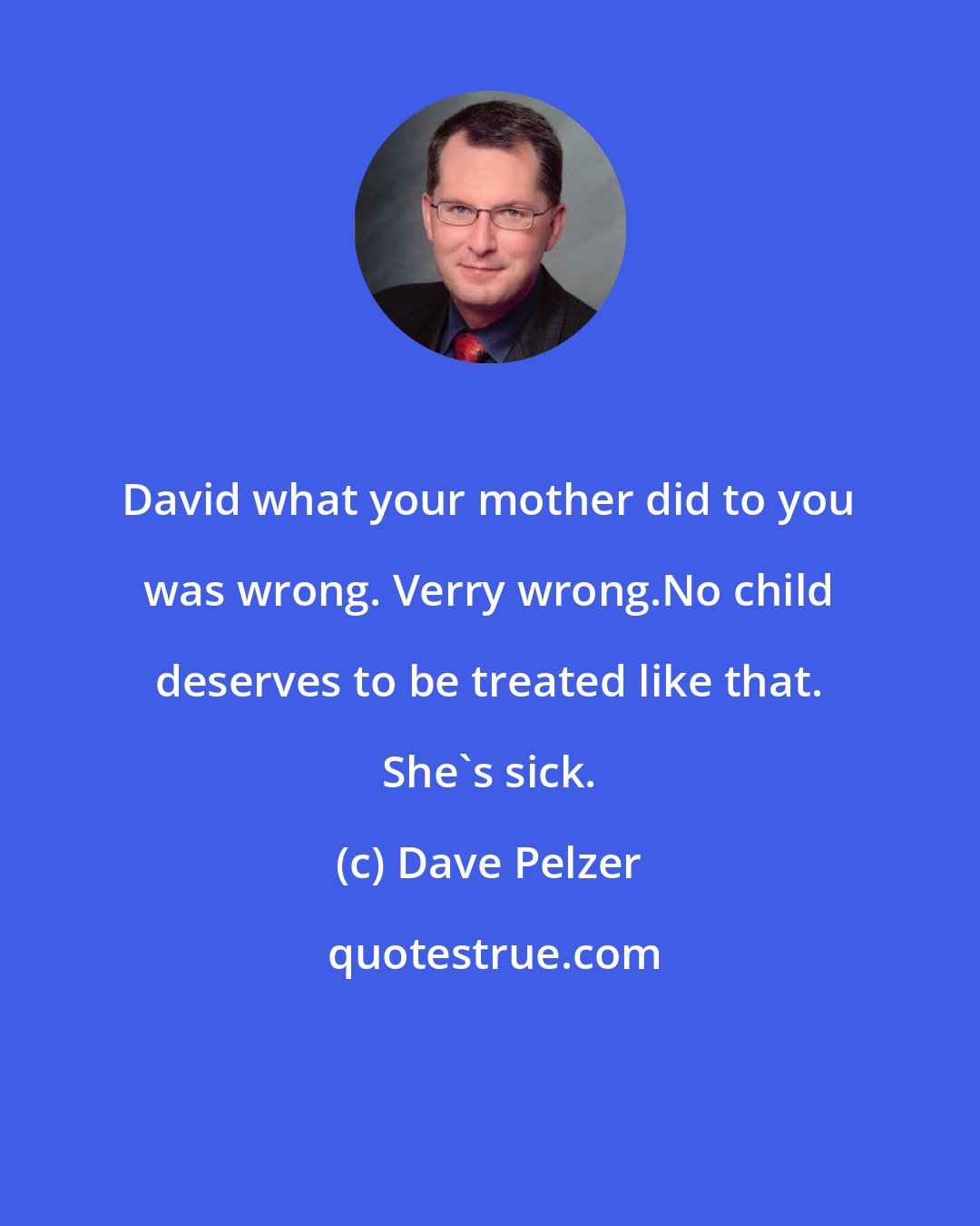 Dave Pelzer: David what your mother did to you was wrong. Verry wrong.No child deserves to be treated like that. She's sick.