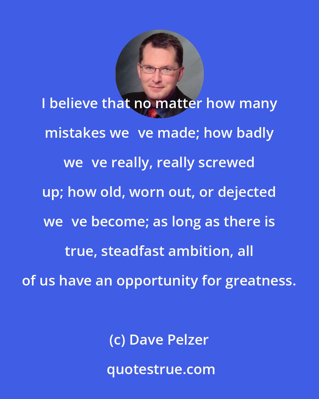 Dave Pelzer: I believe that no matter how many mistakes weve made; how badly weve really, really screwed up; how old, worn out, or dejected weve become; as long as there is true, steadfast ambition, all of us have an opportunity for greatness.