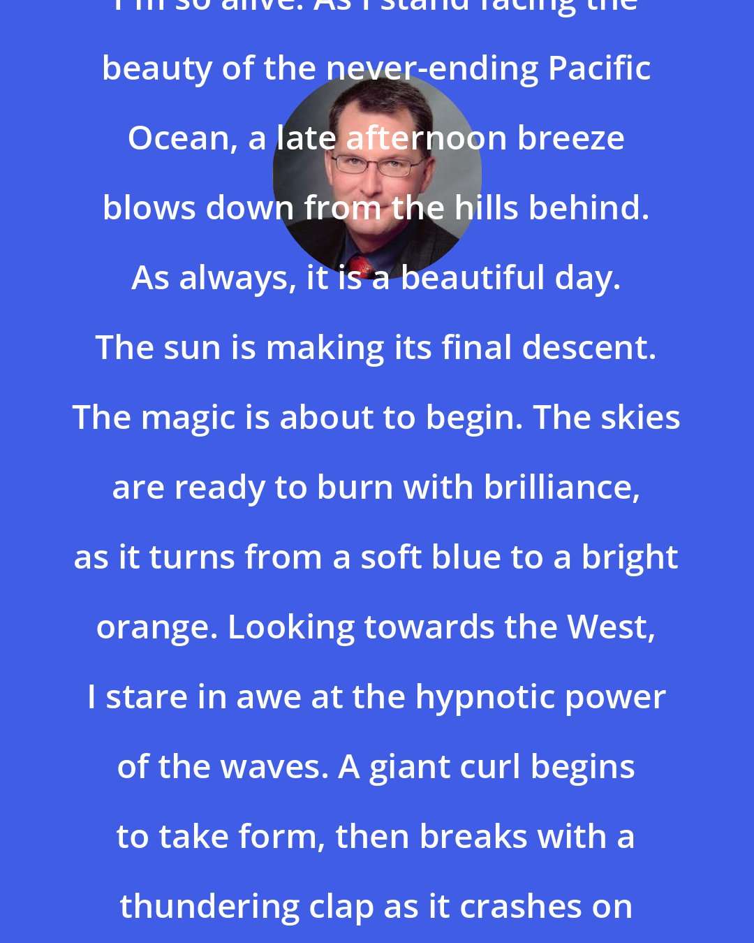 Dave Pelzer: I'm so alive. As I stand facing the beauty of the never-ending Pacific Ocean, a late afternoon breeze blows down from the hills behind. As always, it is a beautiful day. The sun is making its final descent. The magic is about to begin. The skies are ready to burn with brilliance, as it turns from a soft blue to a bright orange. Looking towards the West, I stare in awe at the hypnotic power of the waves. A giant curl begins to take form, then breaks with a thundering clap as it crashes on the shore.