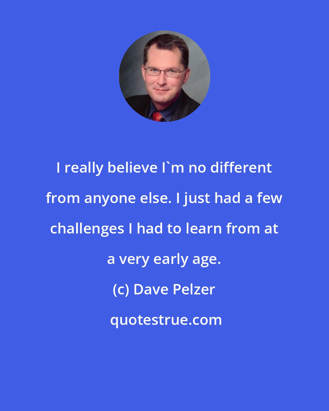 Dave Pelzer: I really believe I'm no different from anyone else. I just had a few challenges I had to learn from at a very early age.