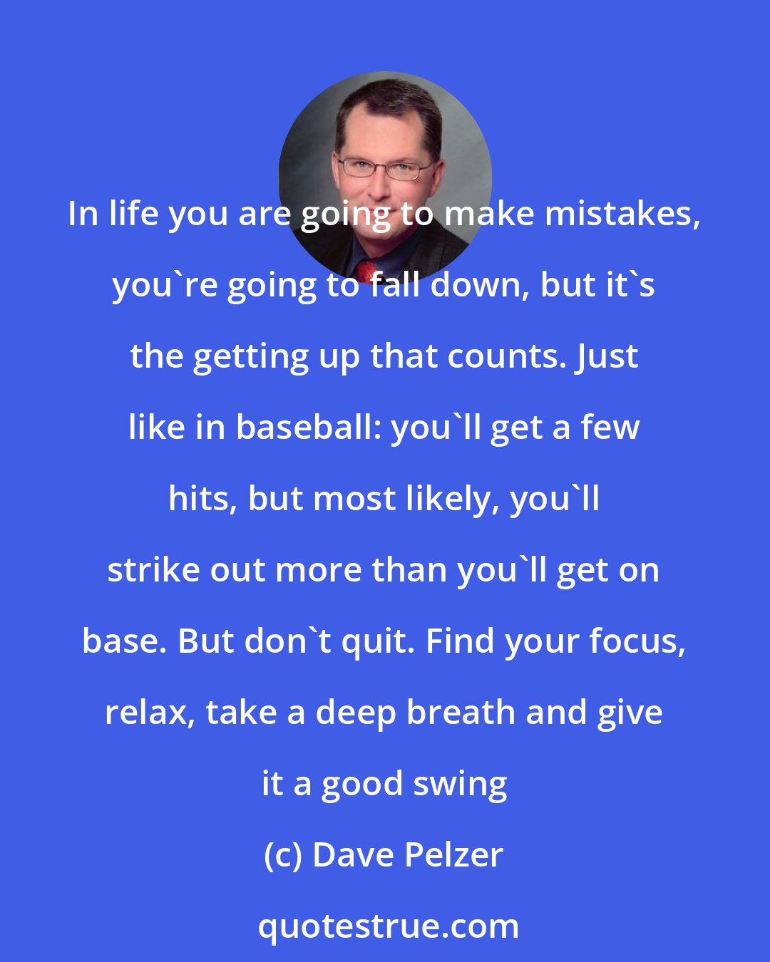 Dave Pelzer: In life you are going to make mistakes, you're going to fall down, but it's the getting up that counts. Just like in baseball: you'll get a few hits, but most likely, you'll strike out more than you'll get on base. But don't quit. Find your focus, relax, take a deep breath and give it a good swing