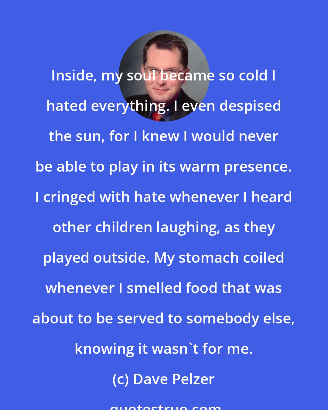 Dave Pelzer: Inside, my soul became so cold I hated everything. I even despised the sun, for I knew I would never be able to play in its warm presence. I cringed with hate whenever I heard other children laughing, as they played outside. My stomach coiled whenever I smelled food that was about to be served to somebody else, knowing it wasn't for me.