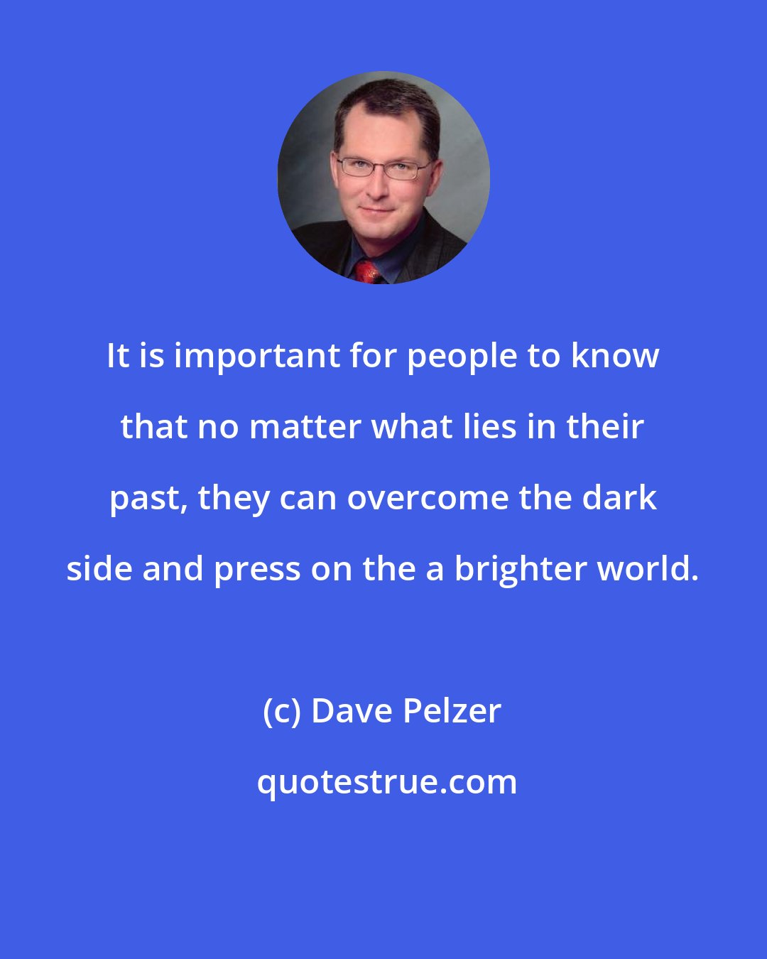 Dave Pelzer: It is important for people to know that no matter what lies in their past, they can overcome the dark side and press on the a brighter world.