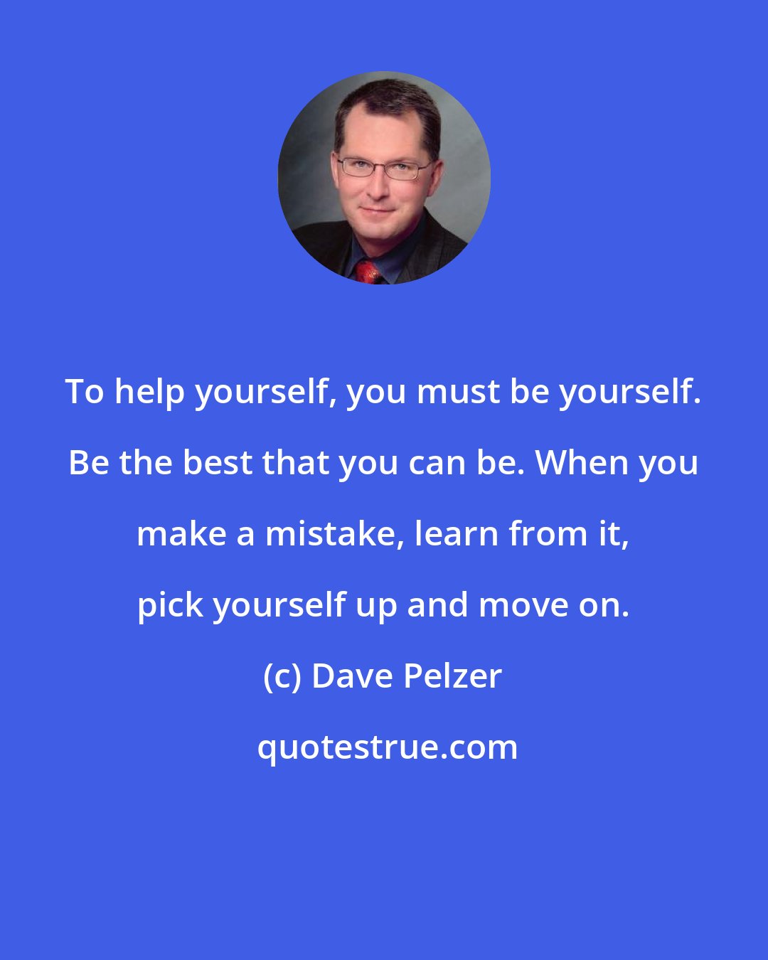 Dave Pelzer: To help yourself, you must be yourself. Be the best that you can be. When you make a mistake, learn from it, pick yourself up and move on.