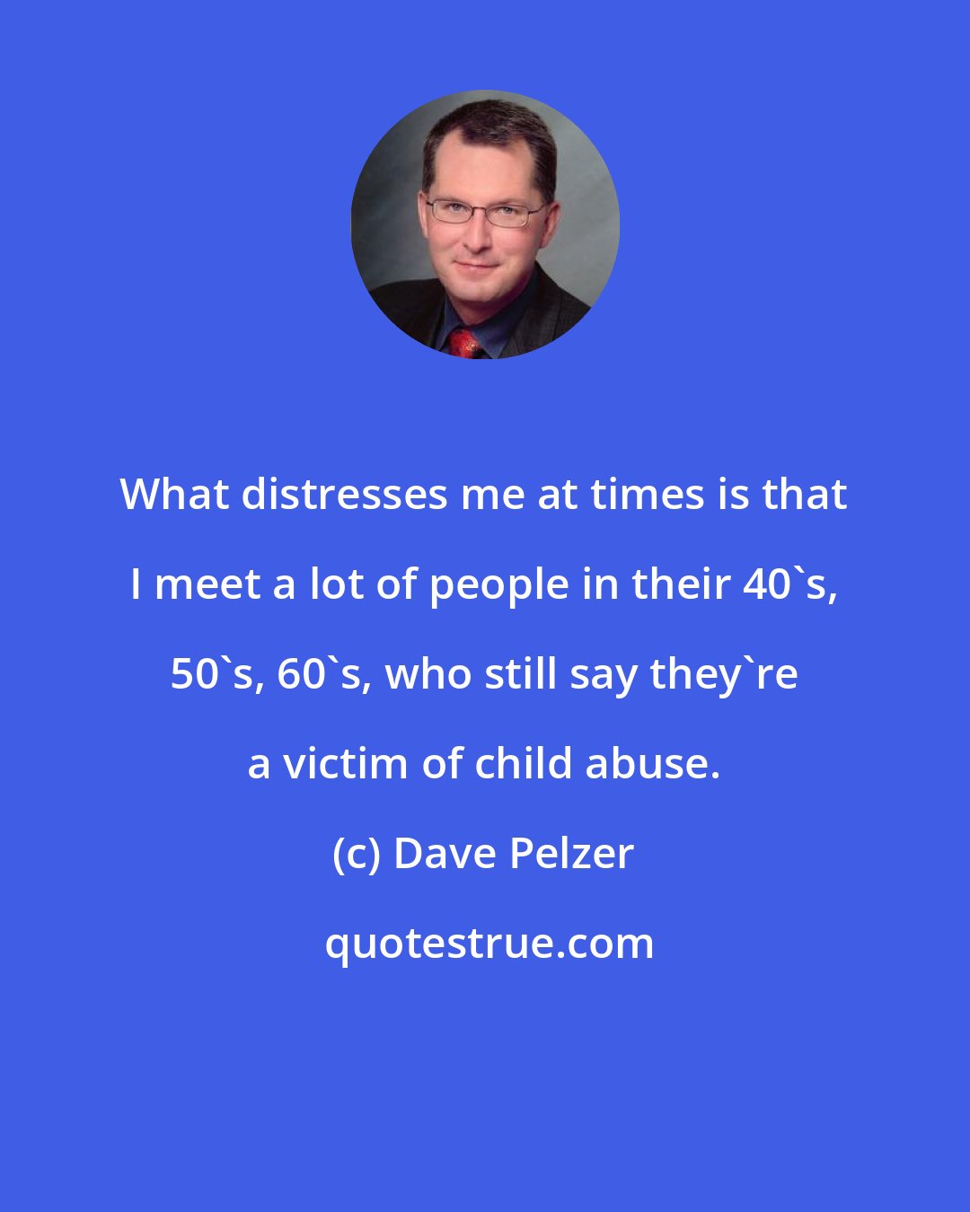 Dave Pelzer: What distresses me at times is that I meet a lot of people in their 40's, 50's, 60's, who still say they're a victim of child abuse.