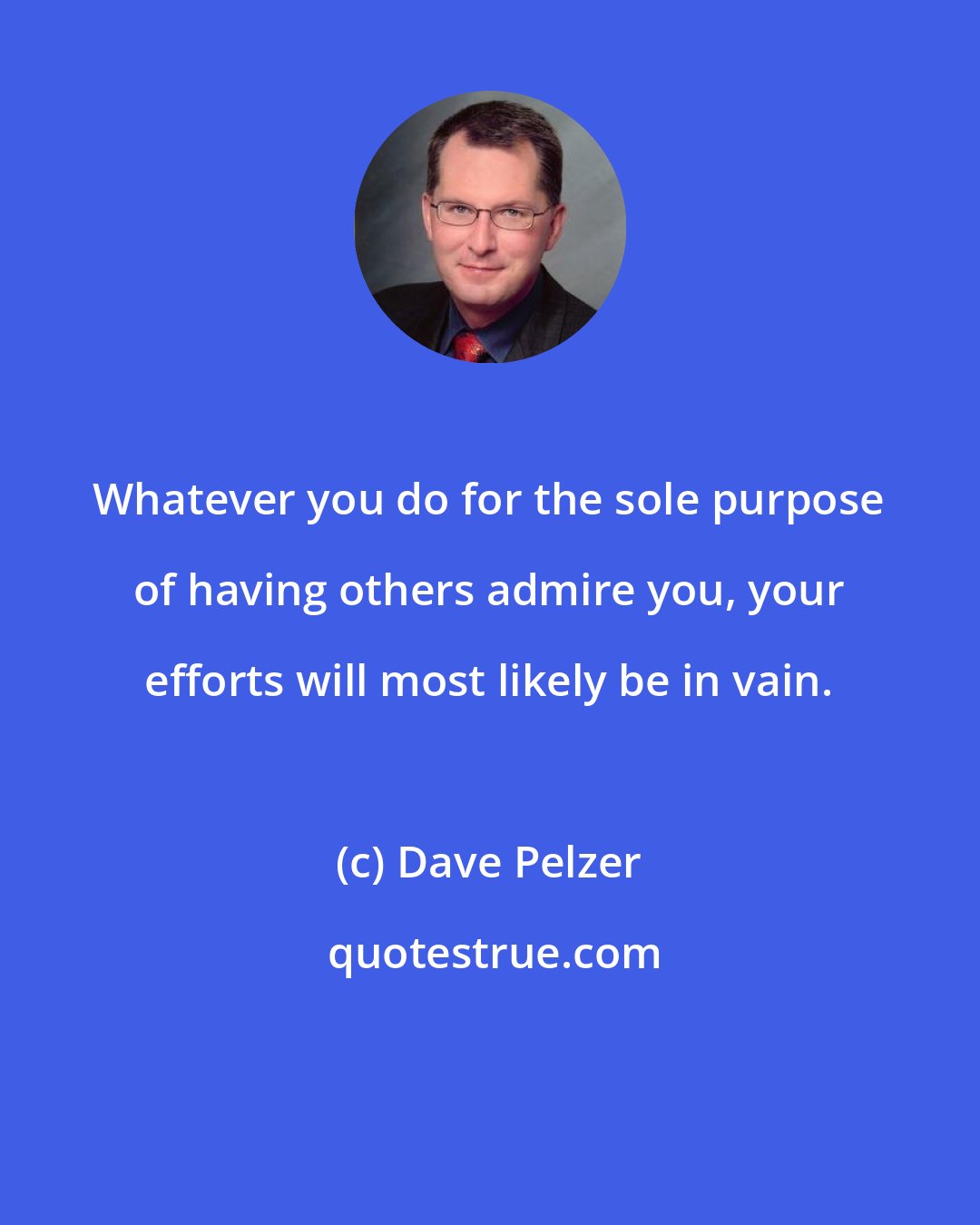 Dave Pelzer: Whatever you do for the sole purpose of having others admire you, your efforts will most likely be in vain.