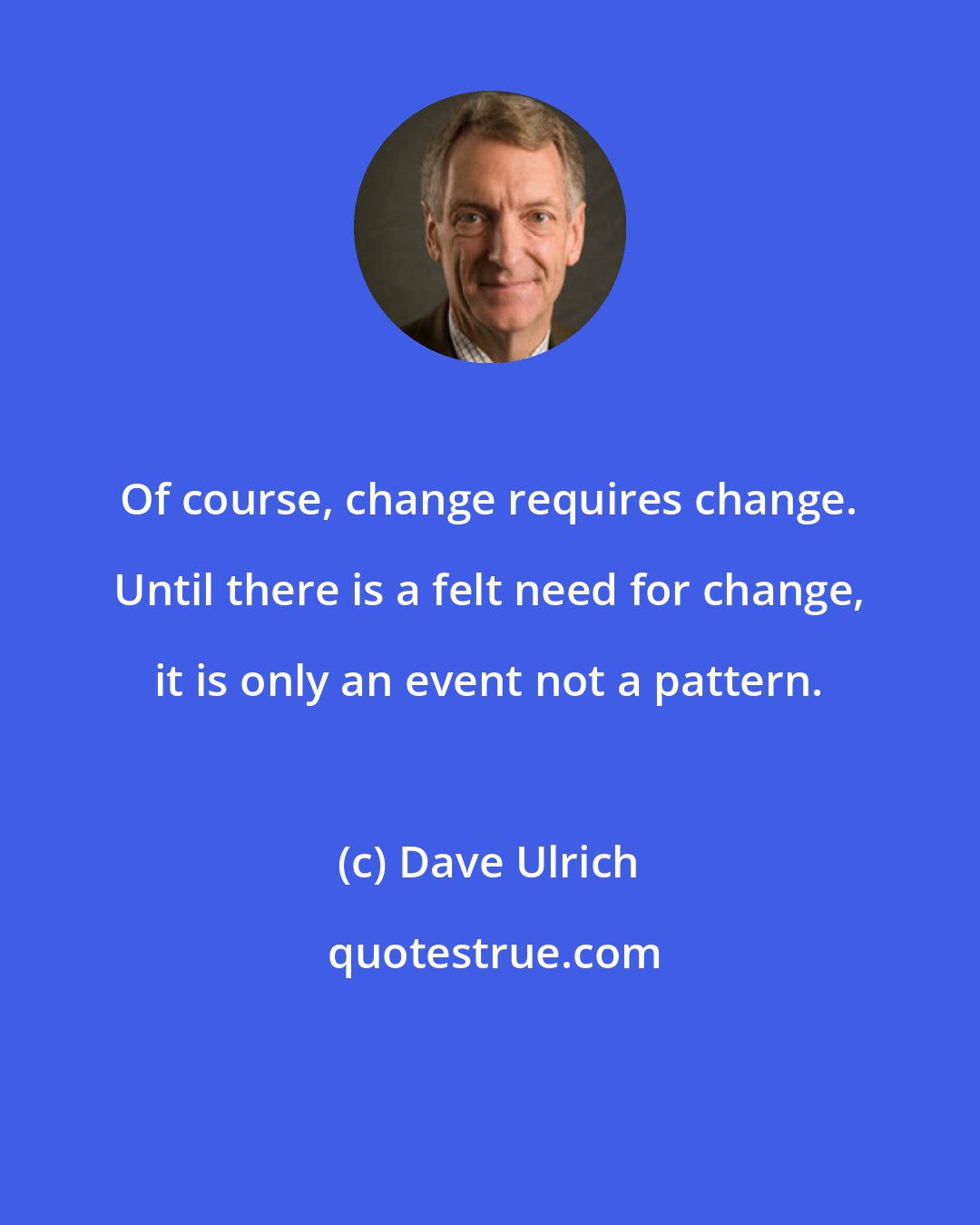 Dave Ulrich: Of course, change requires change. Until there is a felt need for change, it is only an event not a pattern.