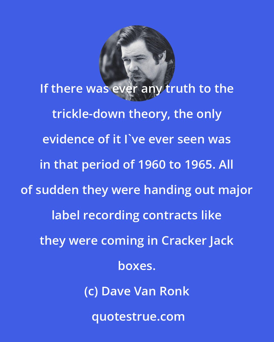 Dave Van Ronk: If there was ever any truth to the trickle-down theory, the only evidence of it I've ever seen was in that period of 1960 to 1965. All of sudden they were handing out major label recording contracts like they were coming in Cracker Jack boxes.