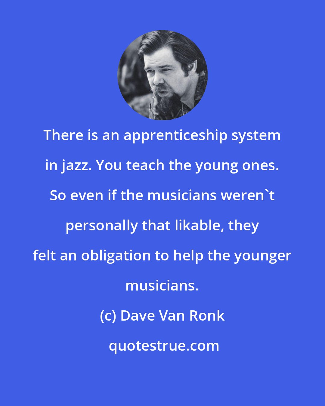 Dave Van Ronk: There is an apprenticeship system in jazz. You teach the young ones. So even if the musicians weren't personally that likable, they felt an obligation to help the younger musicians.