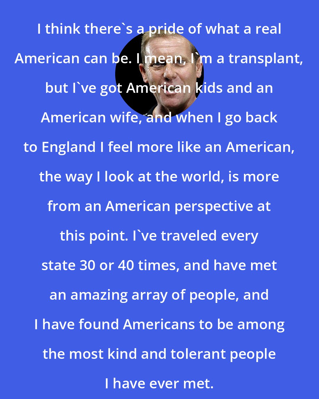 Dave Wakeling: I think there's a pride of what a real American can be. I mean, I'm a transplant, but I've got American kids and an American wife, and when I go back to England I feel more like an American, the way I look at the world, is more from an American perspective at this point. I've traveled every state 30 or 40 times, and have met an amazing array of people, and I have found Americans to be among the most kind and tolerant people I have ever met.