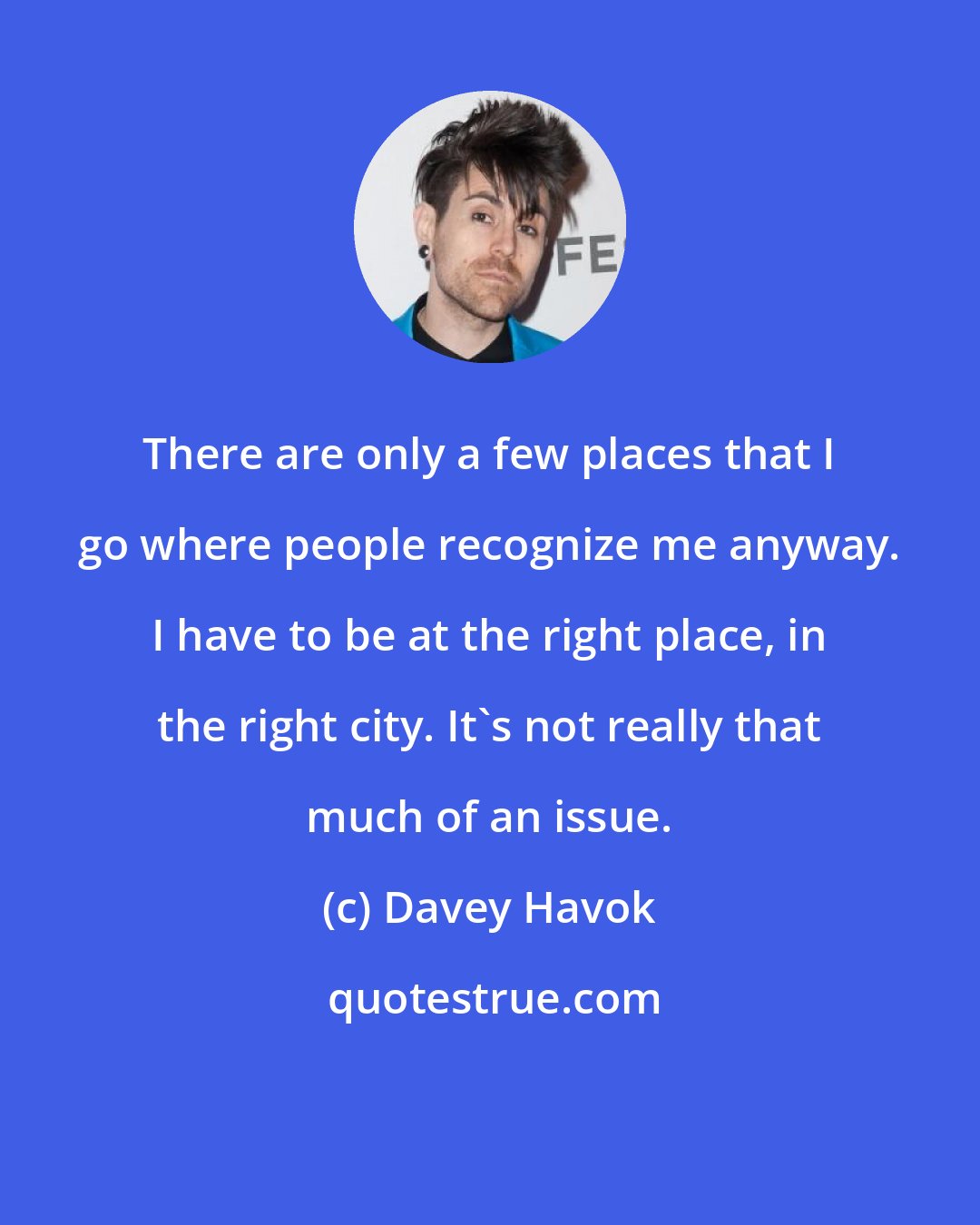 Davey Havok: There are only a few places that I go where people recognize me anyway. I have to be at the right place, in the right city. It's not really that much of an issue.
