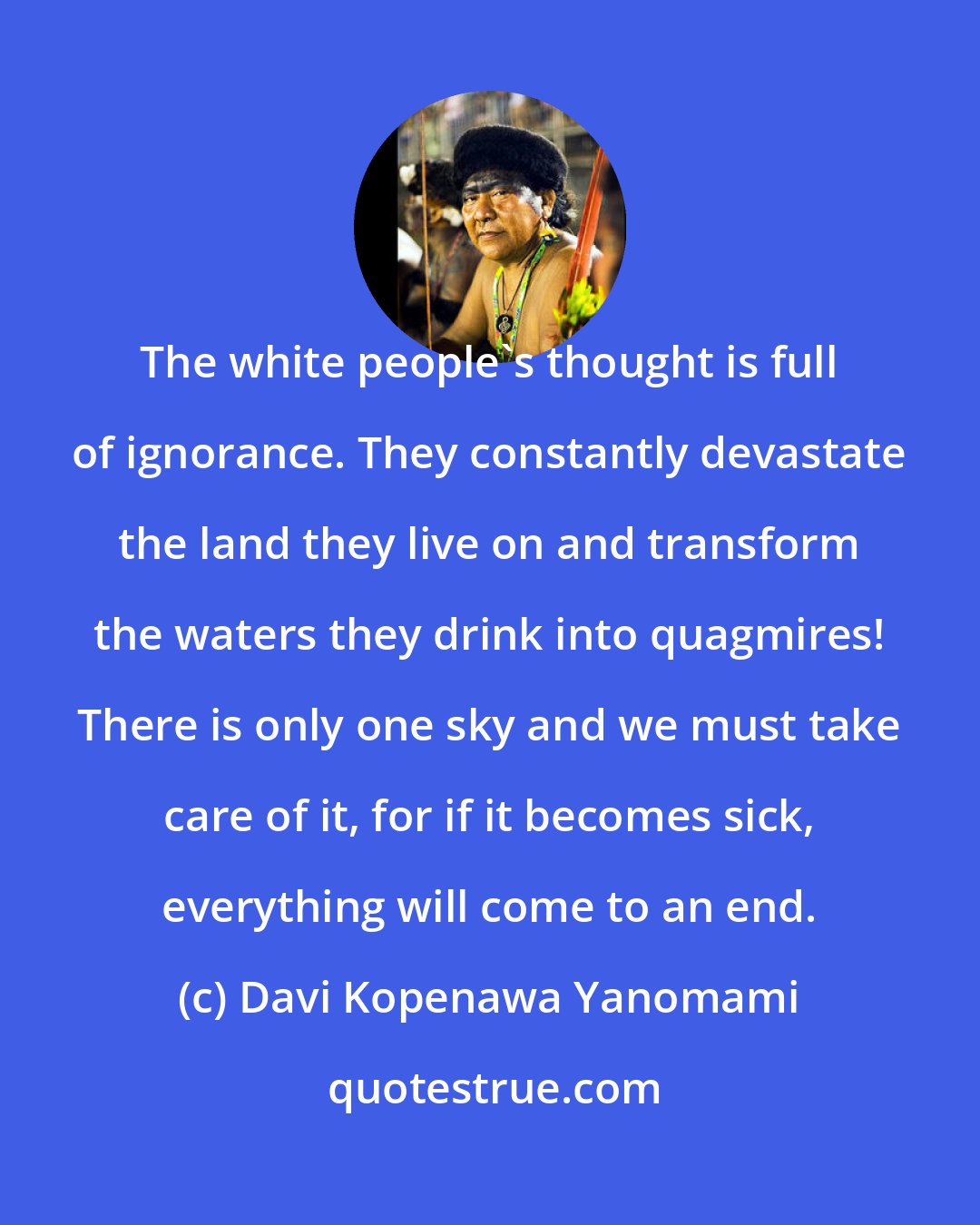 Davi Kopenawa Yanomami: The white people's thought is full of ignorance. They constantly devastate the land they live on and transform the waters they drink into quagmires! There is only one sky and we must take care of it, for if it becomes sick, everything will come to an end.