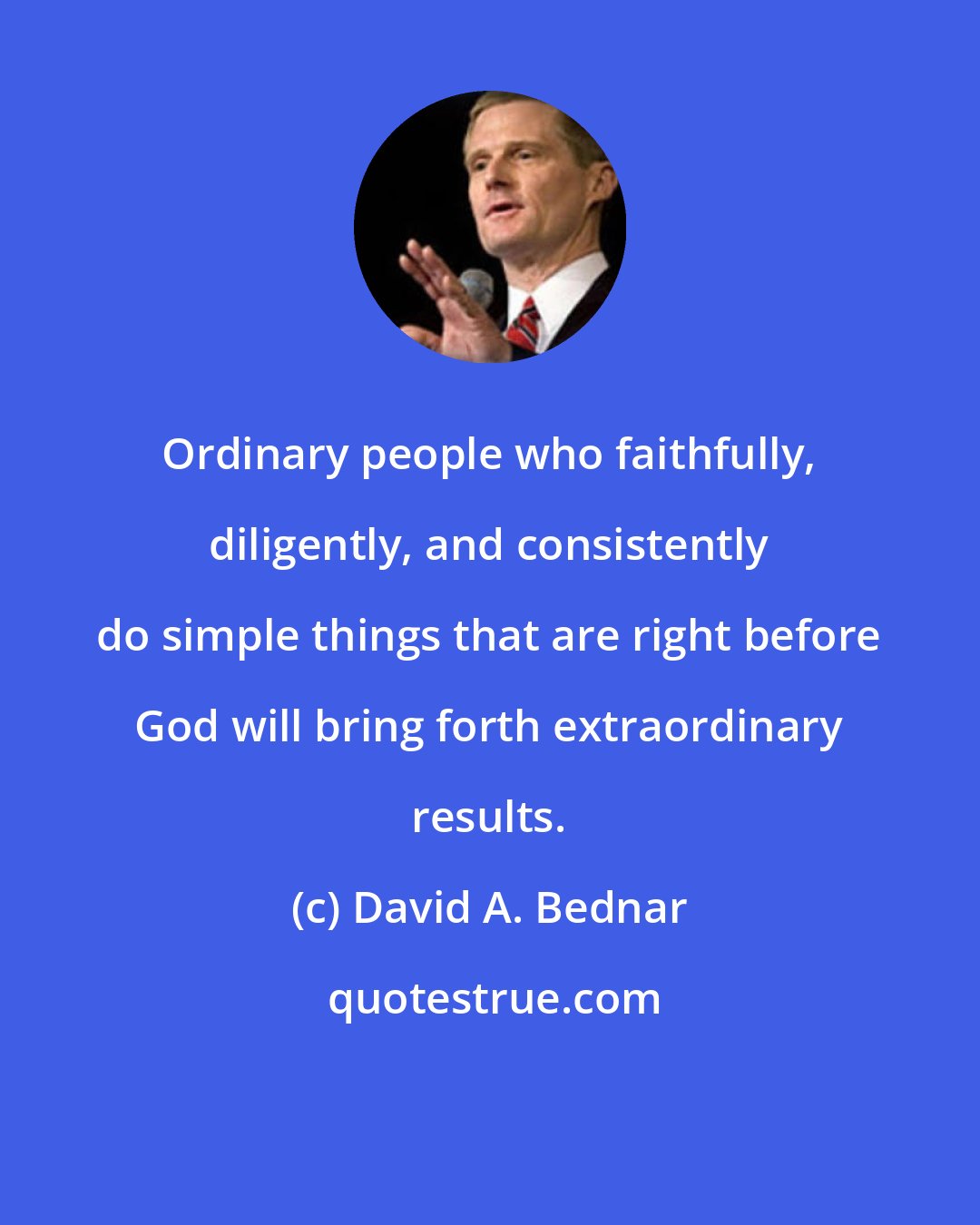 David A. Bednar: Ordinary people who faithfully, diligently, and consistently do simple things that are right before God will bring forth extraordinary results.