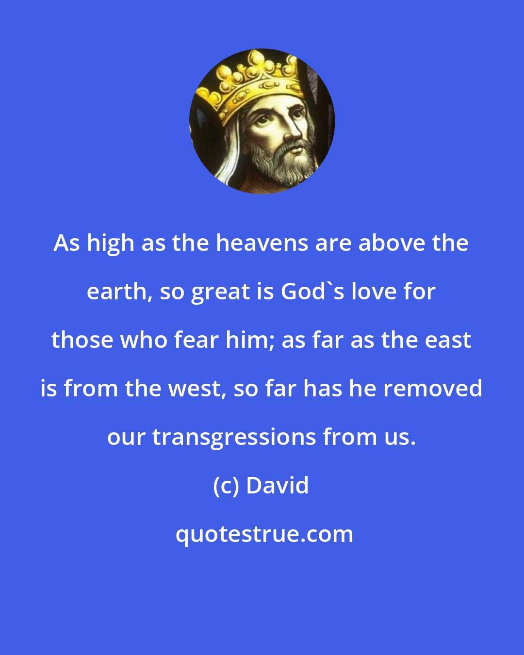 David: As high as the heavens are above the earth, so great is God's love for those who fear him; as far as the east is from the west, so far has he removed our transgressions from us.