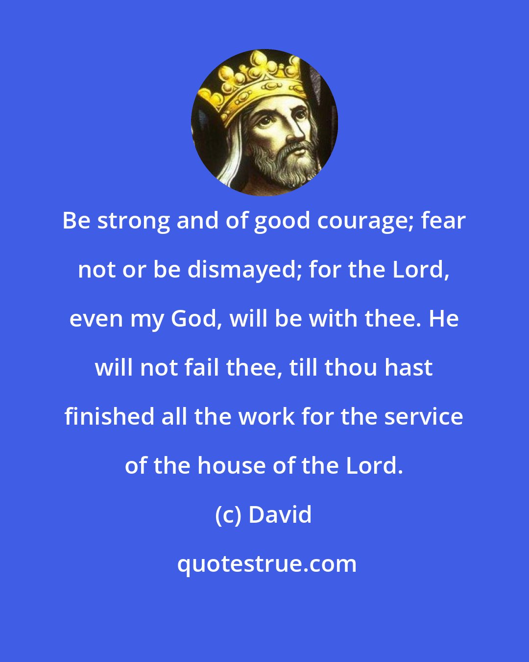 David: Be strong and of good courage; fear not or be dismayed; for the Lord, even my God, will be with thee. He will not fail thee, till thou hast finished all the work for the service of the house of the Lord.