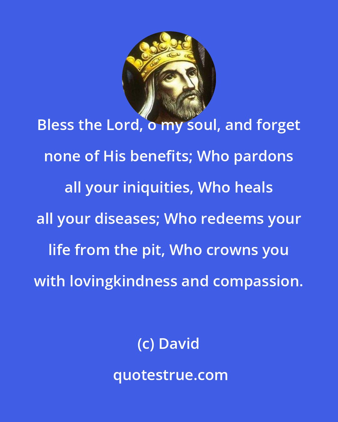 David: Bless the Lord, o my soul, and forget none of His benefits; Who pardons all your iniquities, Who heals all your diseases; Who redeems your life from the pit, Who crowns you with lovingkindness and compassion.