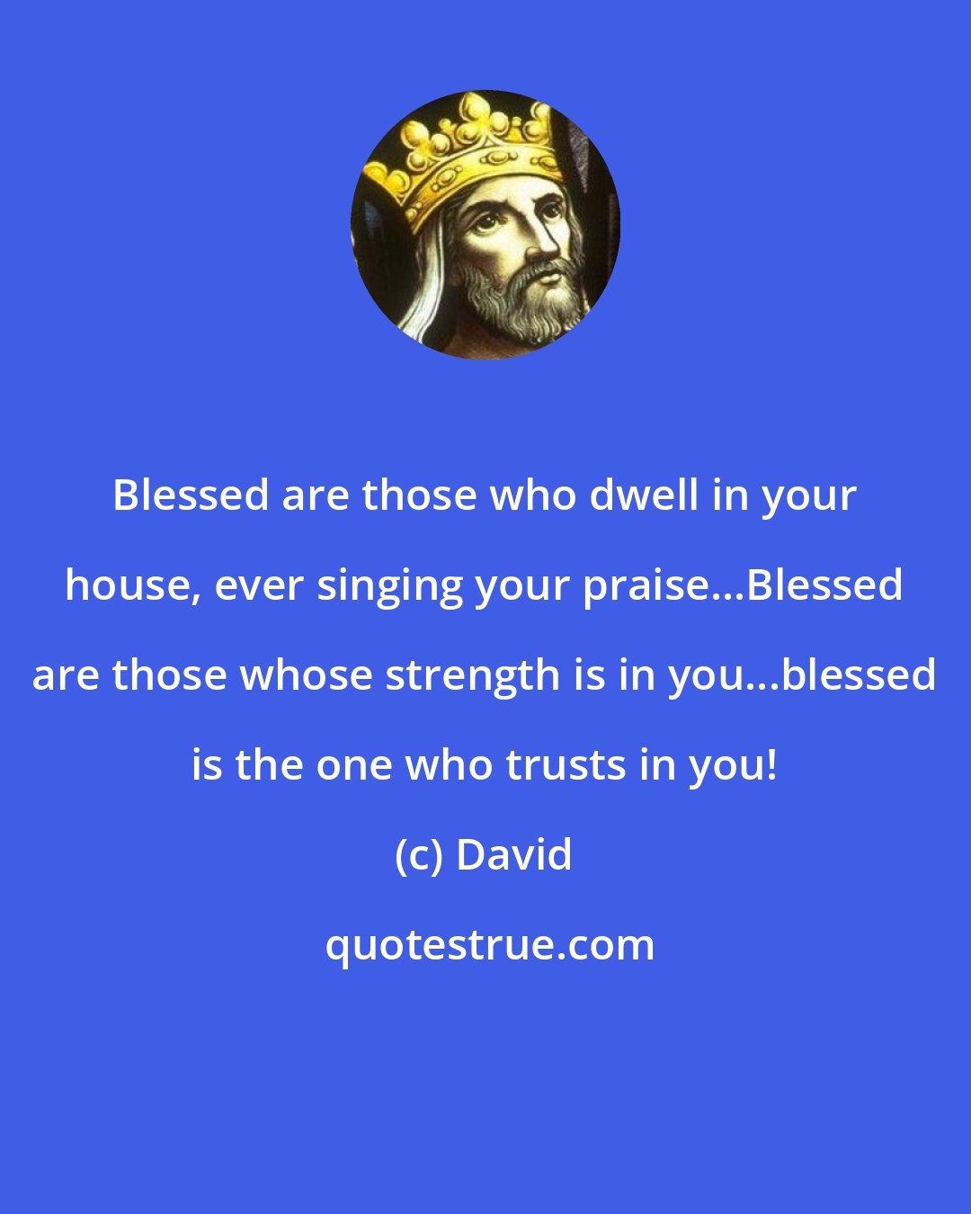 David: Blessed are those who dwell in your house, ever singing your praise...Blessed are those whose strength is in you...blessed is the one who trusts in you!