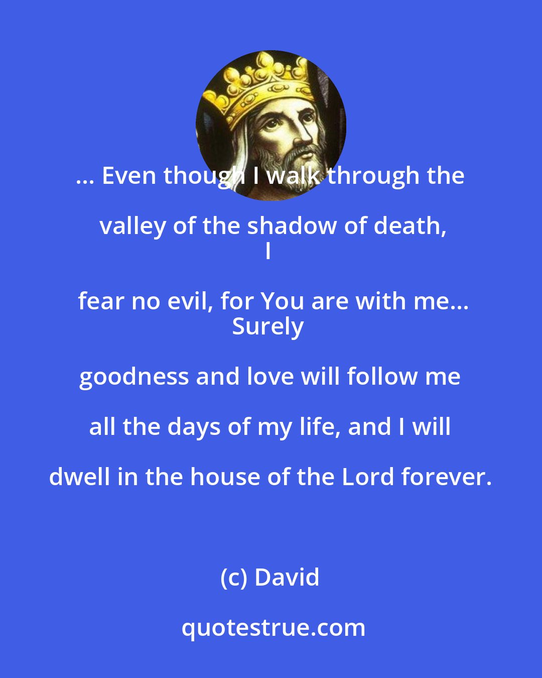 David: ... Even though I walk through the valley of the shadow of death,
I fear no evil, for You are with me...
Surely goodness and love will follow me all the days of my life, and I will dwell in the house of the Lord forever.