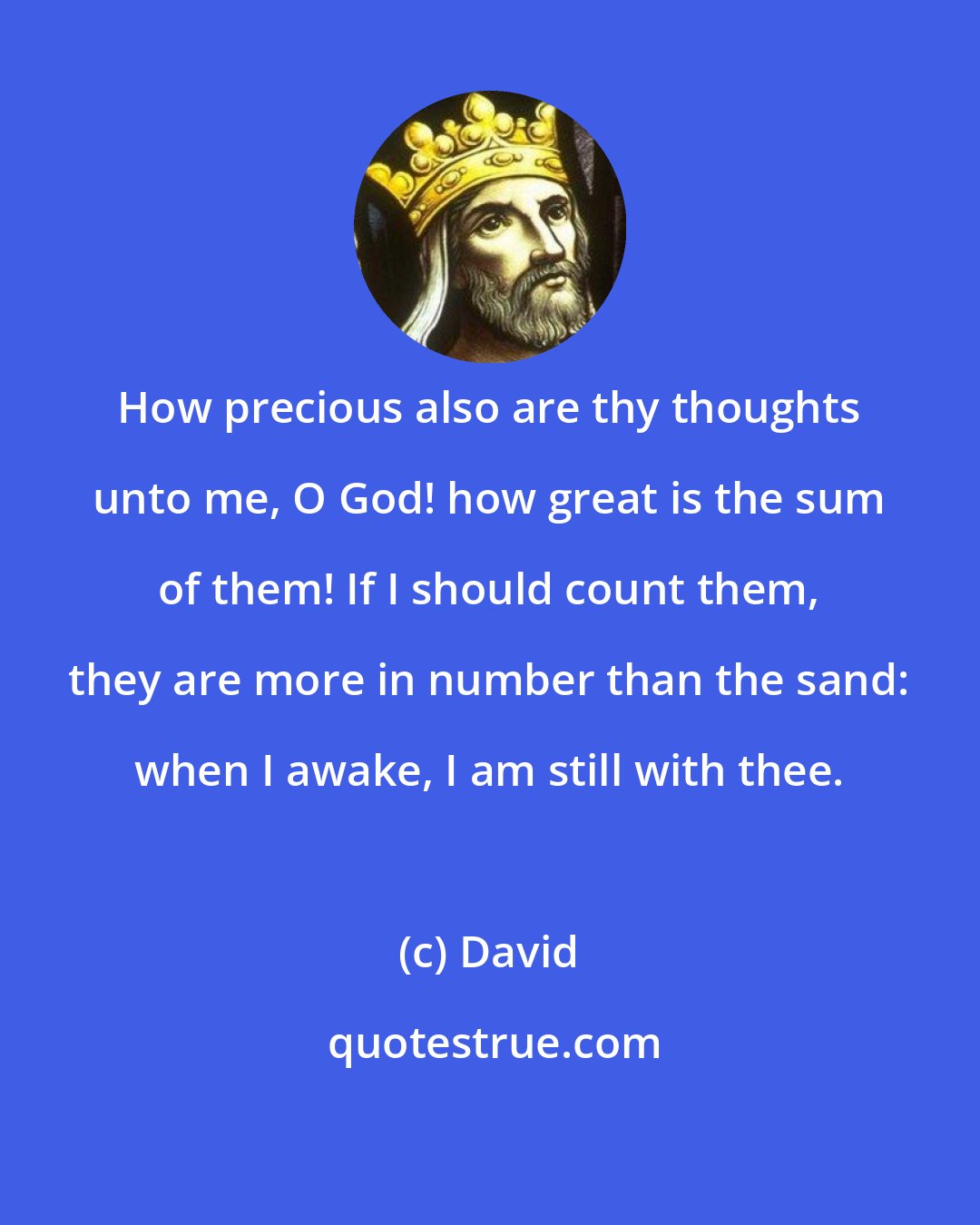 David: How precious also are thy thoughts unto me, O God! how great is the sum of them! If I should count them, they are more in number than the sand: when I awake, I am still with thee.