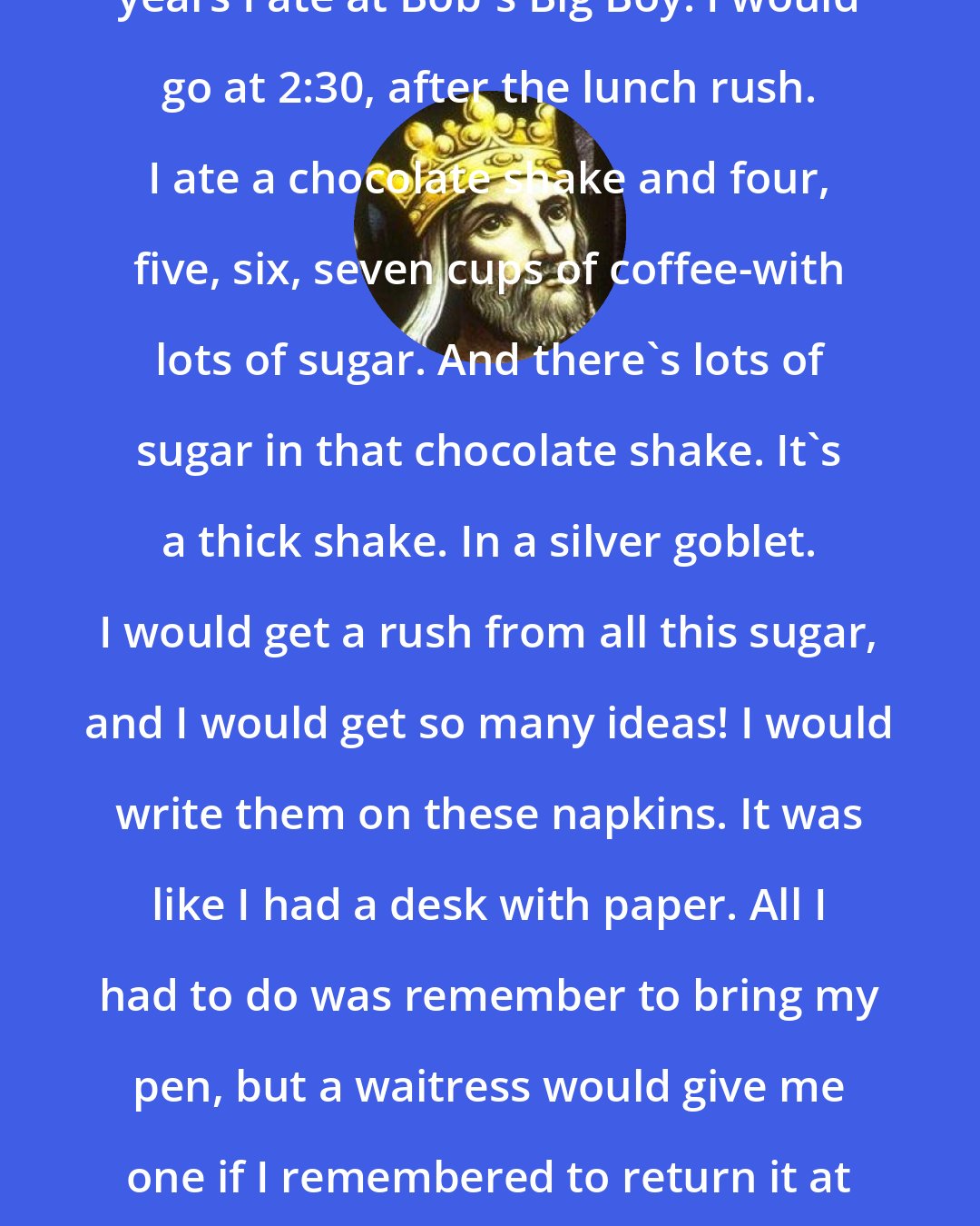 David: I like things to be orderly. For seven years I ate at Bob's Big Boy. I would go at 2:30, after the lunch rush. I ate a chocolate shake and four, five, six, seven cups of coffee-with lots of sugar. And there's lots of sugar in that chocolate shake. It's a thick shake. In a silver goblet. I would get a rush from all this sugar, and I would get so many ideas! I would write them on these napkins. It was like I had a desk with paper. All I had to do was remember to bring my pen, but a waitress would give me one if I remembered to return it at the end of my stay. I got a lot of ideas at Bob's.