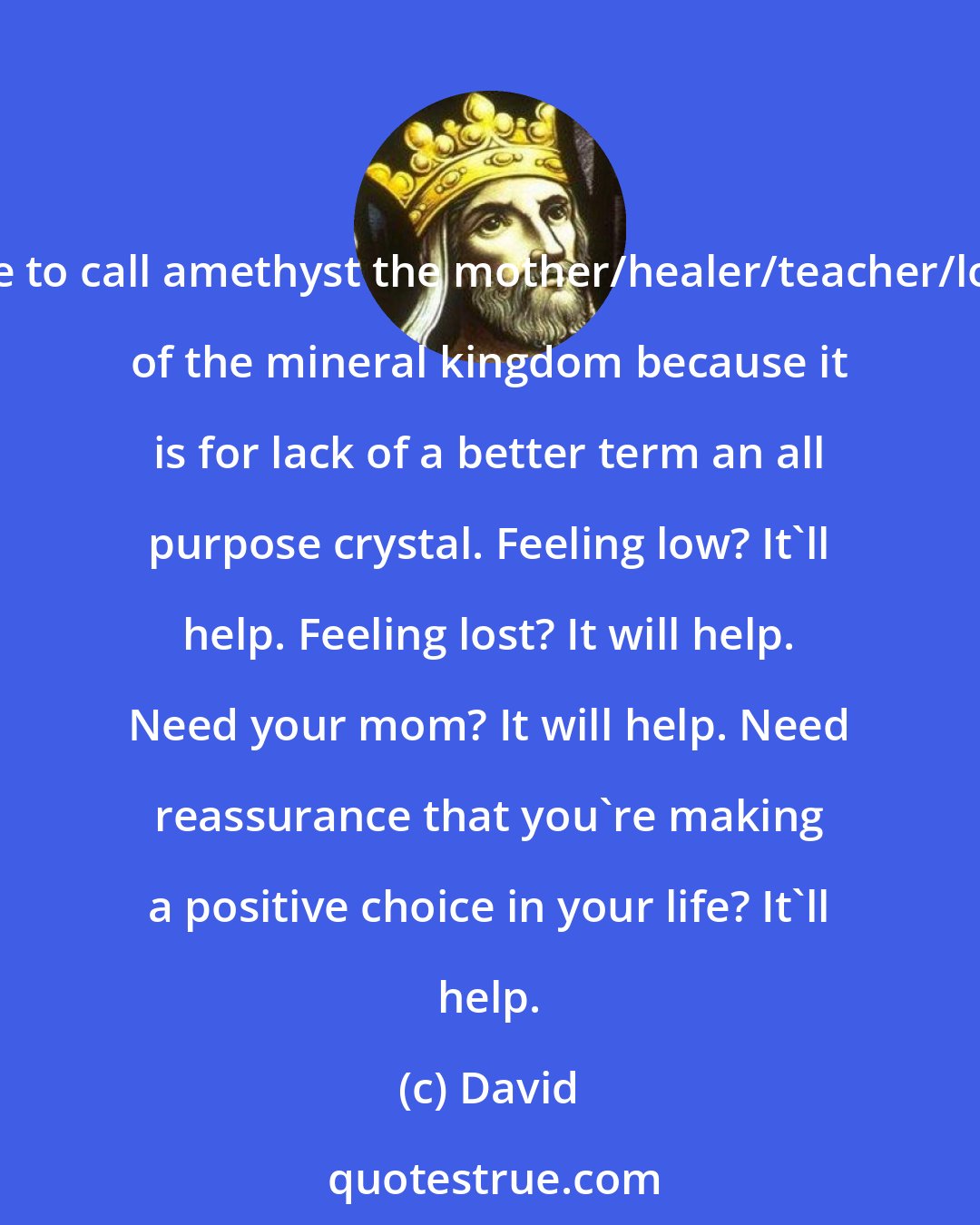 David: I like to call amethyst the mother/healer/teacher/lover of the mineral kingdom because it is for lack of a better term an all purpose crystal. Feeling low? It'll help. Feeling lost? It will help. Need your mom? It will help. Need reassurance that you're making a positive choice in your life? It'll help.