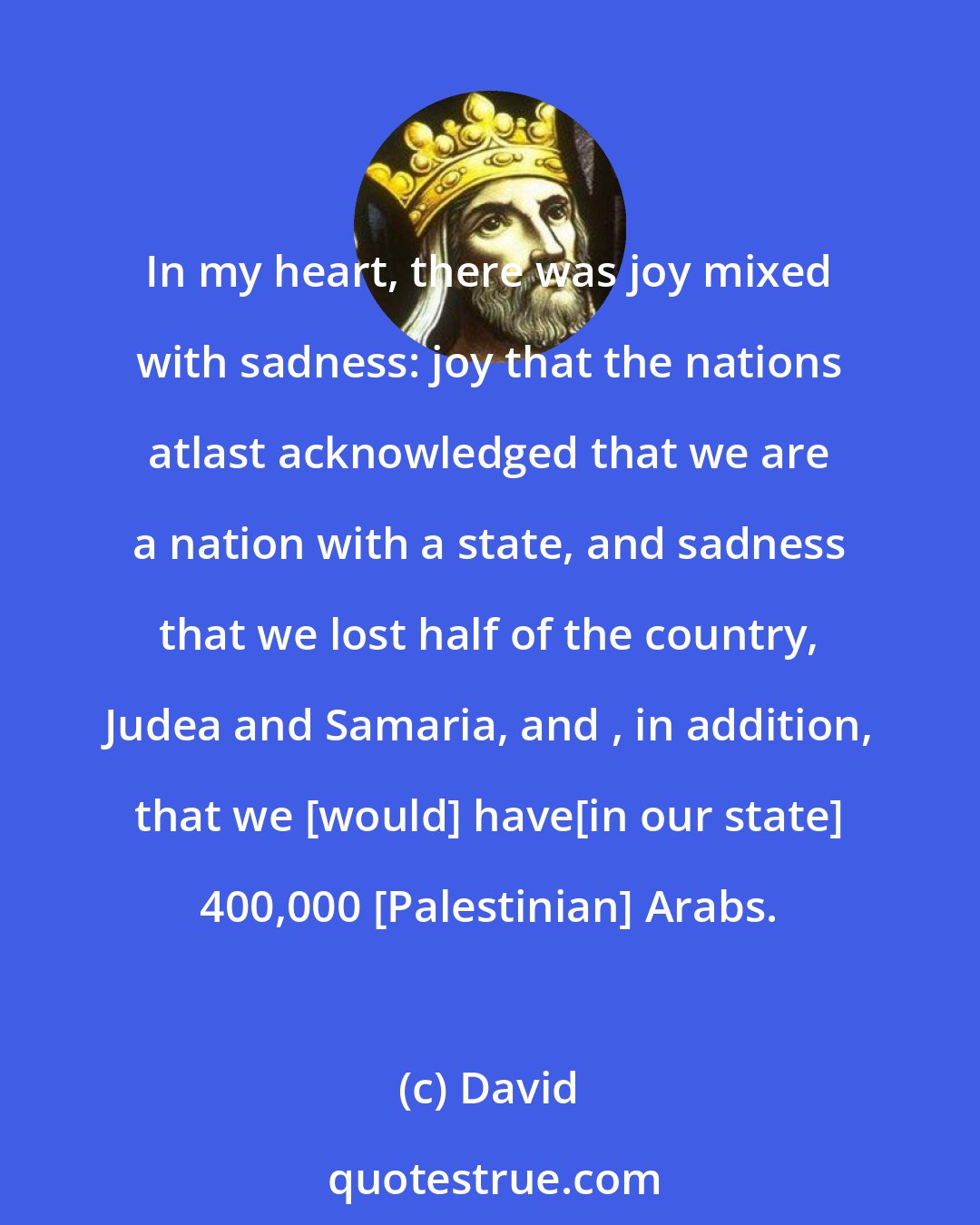 David: In my heart, there was joy mixed with sadness: joy that the nations atlast acknowledged that we are a nation with a state, and sadness that we lost half of the country, Judea and Samaria, and , in addition, that we [would] have[in our state] 400,000 [Palestinian] Arabs.