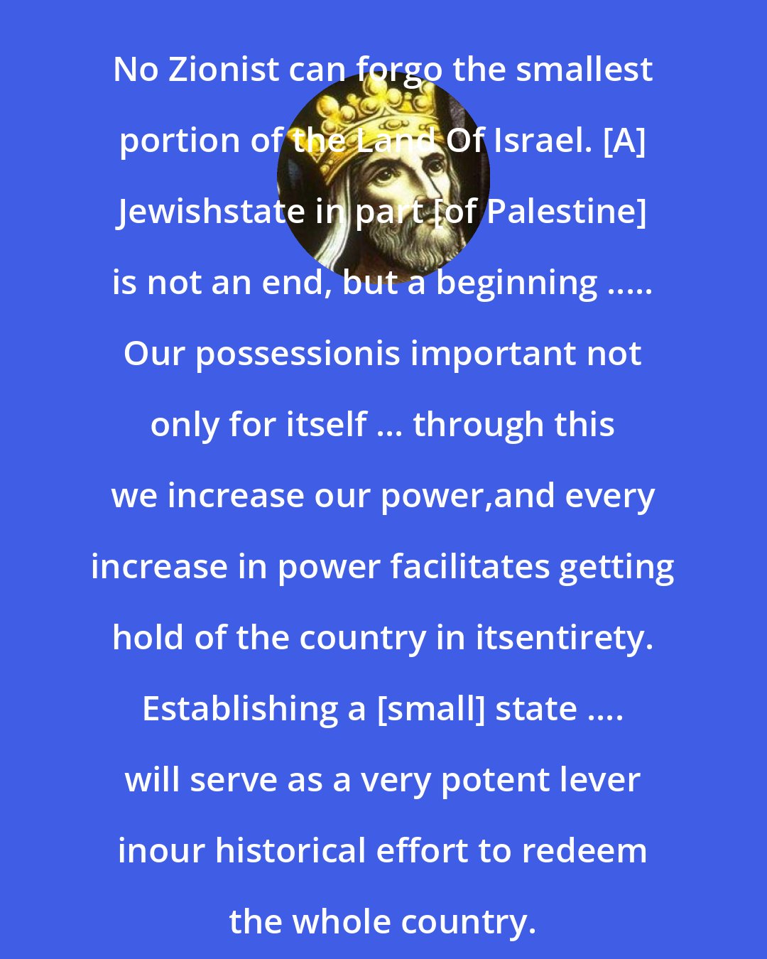 David: No Zionist can forgo the smallest portion of the Land Of Israel. [A] Jewishstate in part [of Palestine] is not an end, but a beginning ..... Our possessionis important not only for itself ... through this we increase our power,and every increase in power facilitates getting hold of the country in itsentirety. Establishing a [small] state .... will serve as a very potent lever inour historical effort to redeem the whole country.