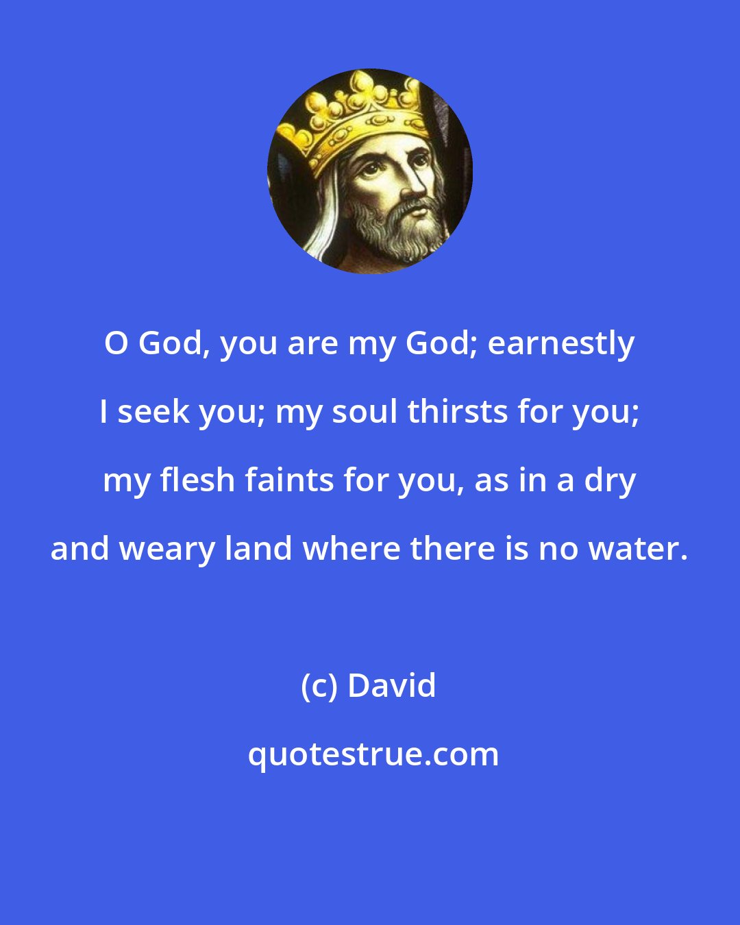 David: O God, you are my God; earnestly I seek you; my soul thirsts for you; my flesh faints for you, as in a dry and weary land where there is no water.