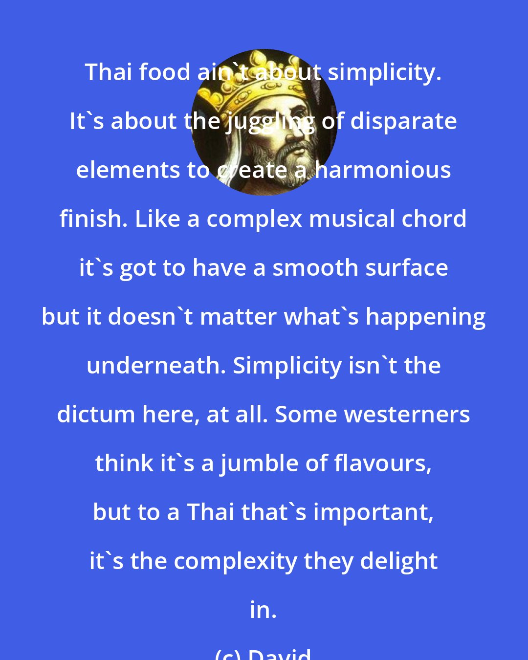 David: Thai food ain't about simplicity. It's about the juggling of disparate elements to create a harmonious finish. Like a complex musical chord it's got to have a smooth surface but it doesn't matter what's happening underneath. Simplicity isn't the dictum here, at all. Some westerners think it's a jumble of flavours, but to a Thai that's important, it's the complexity they delight in.