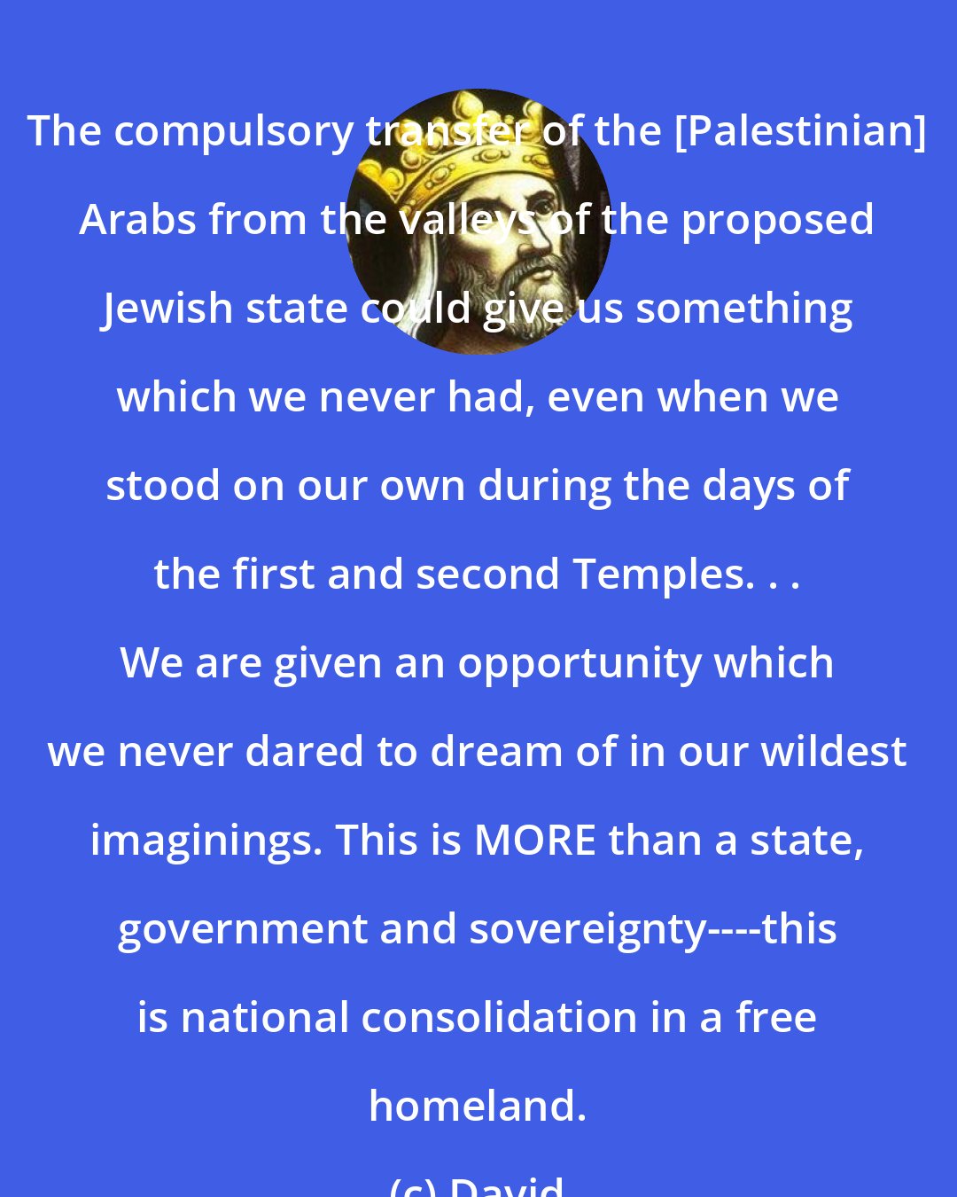 David: The compulsory transfer of the [Palestinian] Arabs from the valleys of the proposed Jewish state could give us something which we never had, even when we stood on our own during the days of the first and second Temples. . . We are given an opportunity which we never dared to dream of in our wildest imaginings. This is MORE than a state, government and sovereignty----this is national consolidation in a free homeland.