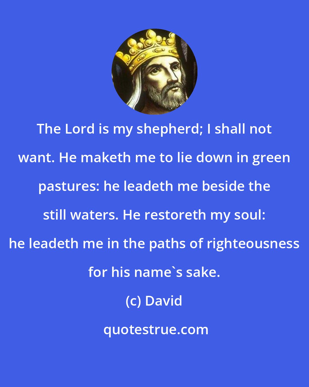 David: The Lord is my shepherd; I shall not want. He maketh me to lie down in green pastures: he leadeth me beside the still waters. He restoreth my soul: he leadeth me in the paths of righteousness for his name's sake.