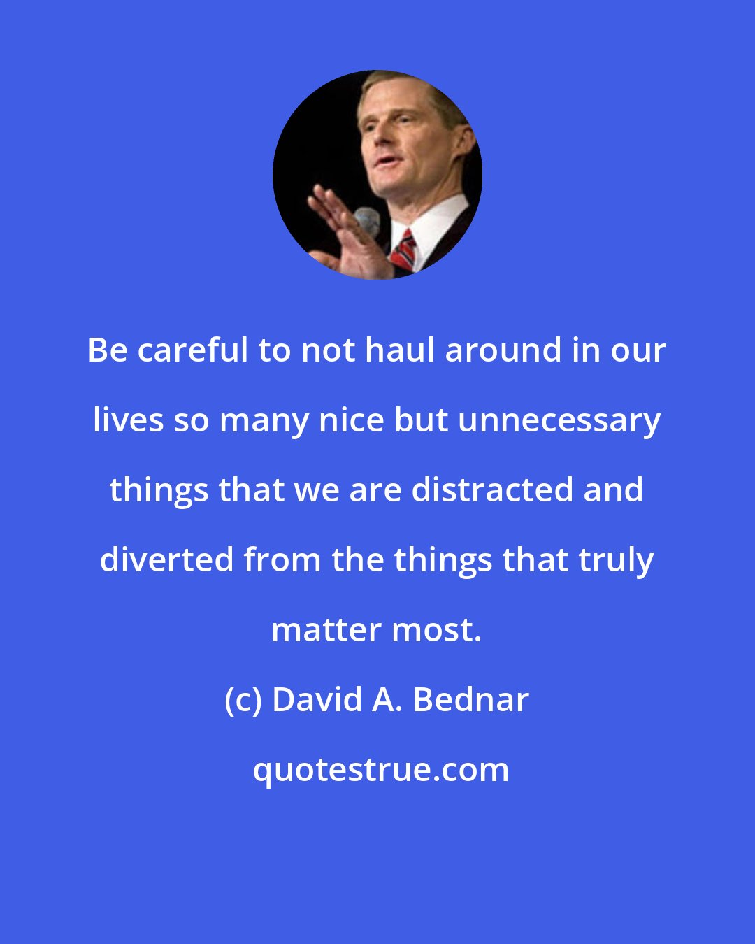 David A. Bednar: Be careful to not haul around in our lives so many nice but unnecessary things that we are distracted and diverted from the things that truly matter most.