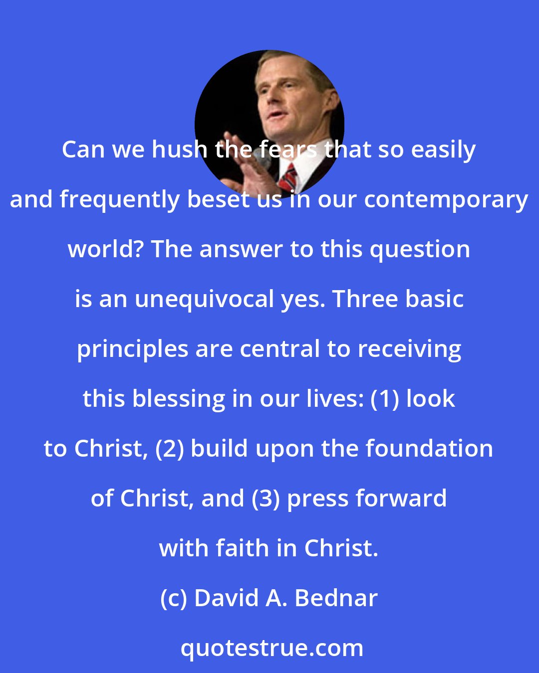 David A. Bednar: Can we hush the fears that so easily and frequently beset us in our contemporary world? The answer to this question is an unequivocal yes. Three basic principles are central to receiving this blessing in our lives: (1) look to Christ, (2) build upon the foundation of Christ, and (3) press forward with faith in Christ.